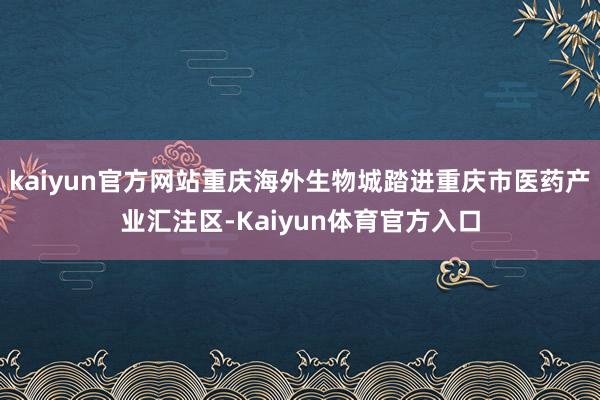 kaiyun官方网站重庆海外生物城踏进重庆市医药产业汇注区-Kaiyun体育官方入口