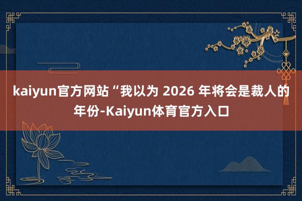 kaiyun官方网站“我以为 2026 年将会是裁人的年份-Kaiyun体育官方入口