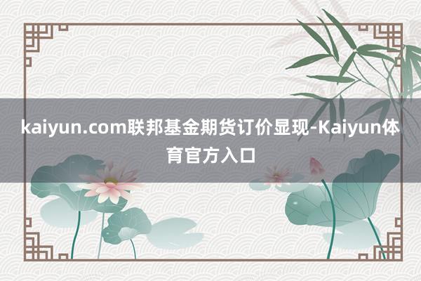 kaiyun.com联邦基金期货订价显现-Kaiyun体育官方入口