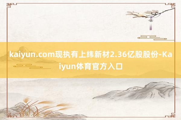 kaiyun.com现执有上纬新材2.36亿股股份-Kaiyun体育官方入口