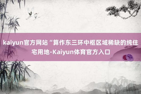 kaiyun官方网站“算作东三环中枢区域稀缺的纯住宅用地-Kaiyun体育官方入口