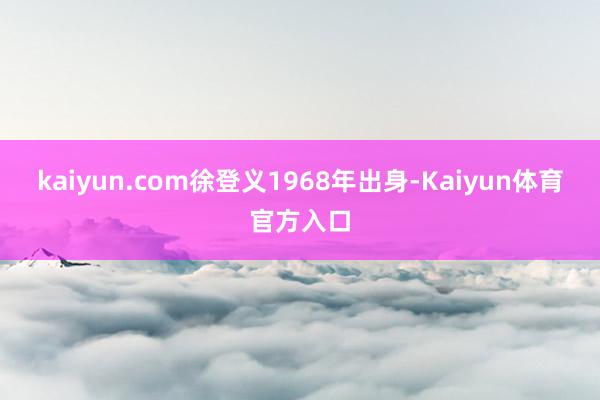 kaiyun.com徐登义1968年出身-Kaiyun体育官方入口