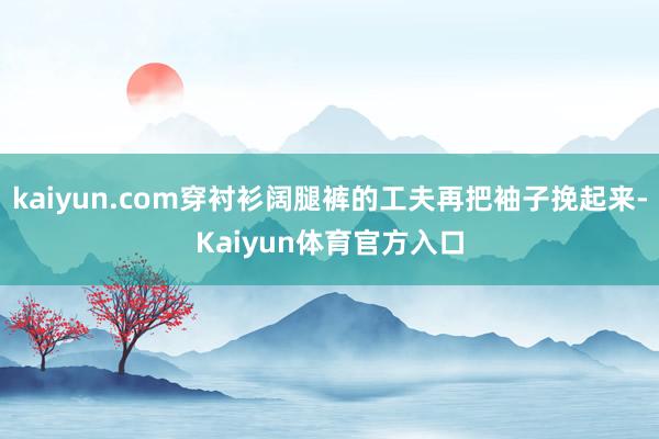 kaiyun.com穿衬衫阔腿裤的工夫再把袖子挽起来-Kaiyun体育官方入口