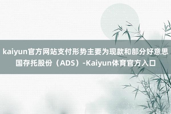 kaiyun官方网站支付形势主要为现款和部分好意思国存托股份(ADS)-Kaiyun体育官方入口
