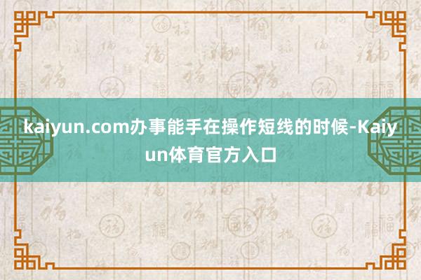 kaiyun.com办事能手在操作短线的时候-Kaiyun体育官方入口