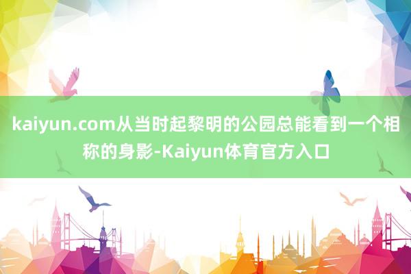 kaiyun.com从当时起黎明的公园总能看到一个相称的身影-Kaiyun体育官方入口