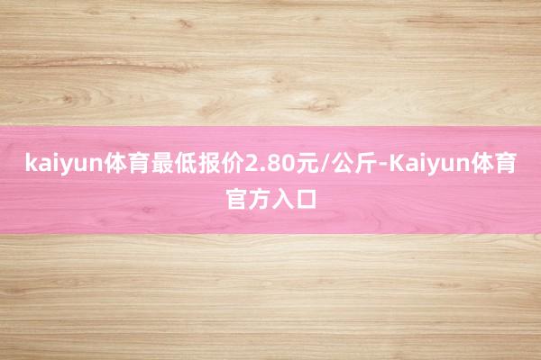 kaiyun体育最低报价2.80元/公斤-Kaiyun体育官方入口