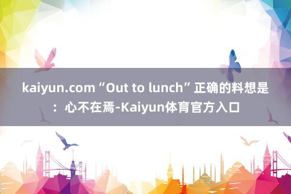 kaiyun.com“Out to lunch”正确的料想是：心不在焉-Kaiyun体育官方入口