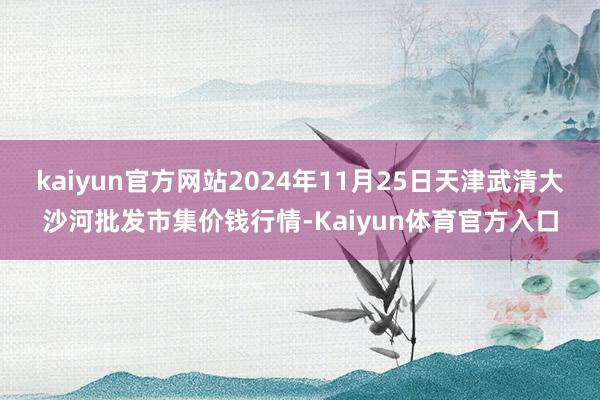 kaiyun官方网站2024年11月25日天津武清大沙河批发市集价钱行情-Kaiyun体育官方入口