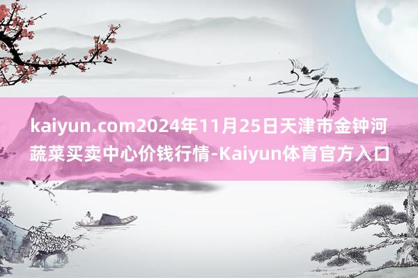 kaiyun.com2024年11月25日天津市金钟河蔬菜买卖中心价钱行情-Kaiyun体育官方入口