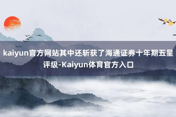 kaiyun官方网站其中还斩获了海通证券十年期五星评级-Kaiyun体育官方入口