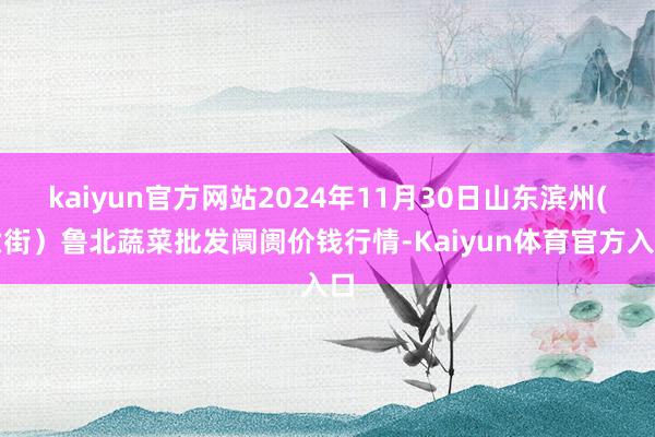 kaiyun官方网站2024年11月30日山东滨州(六街）鲁北蔬菜批发阛阓价钱行情-Kaiyun体育官方入口