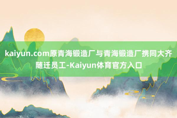 kaiyun.com原青海锻造厂与青海锻造厂携同大齐随迁员工-Kaiyun体育官方入口