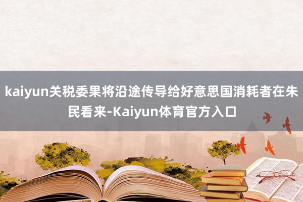 kaiyun关税委果将沿途传导给好意思国消耗者在朱民看来-Kaiyun体育官方入口