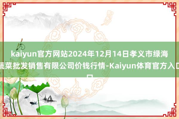 kaiyun官方网站2024年12月14日孝义市绿海蔬菜批发销售有限公司价钱行情-Kaiyun体育官方入口