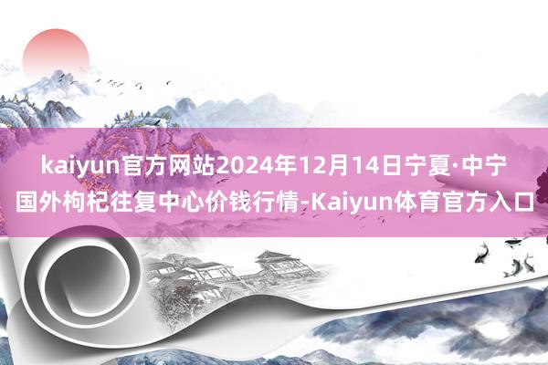 kaiyun官方网站2024年12月14日宁夏·中宁国外枸杞往复中心价钱行情-Kaiyun体育官方入口