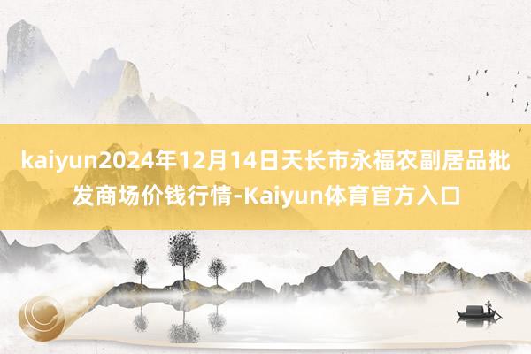 kaiyun2024年12月14日天长市永福农副居品批发商场价钱行情-Kaiyun体育官方入口