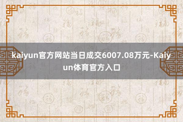 kaiyun官方网站当日成交6007.08万元-Kaiyun体育官方入口