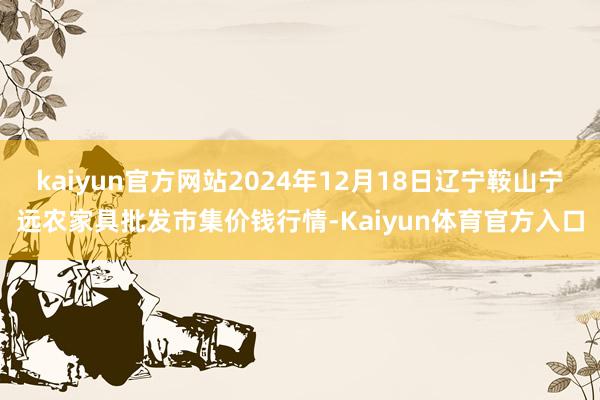 kaiyun官方网站2024年12月18日辽宁鞍山宁远农家具批发市集价钱行情-Kaiyun体育官方入口