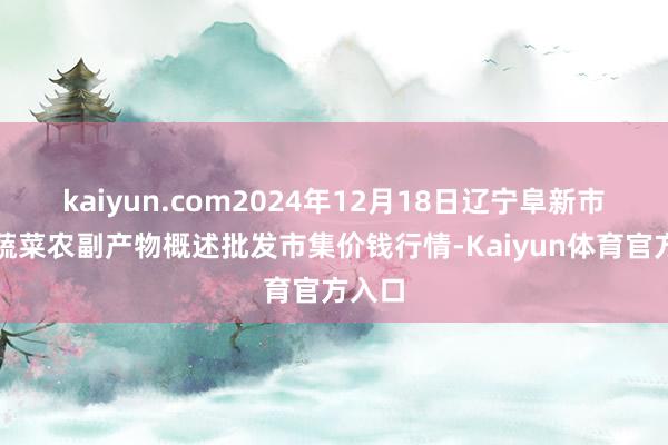 kaiyun.com2024年12月18日辽宁阜新市瑞轩蔬菜农副产物概述批发市集价钱行情-Kaiyun体育官方入口