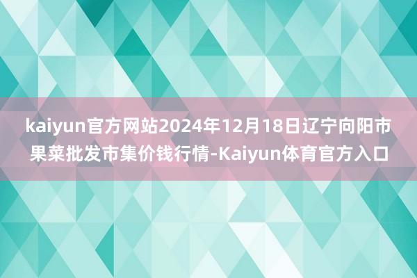 kaiyun官方网站2024年12月18日辽宁向阳市果菜批发市集价钱行情-Kaiyun体育官方入口