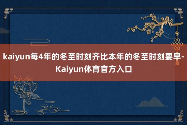 kaiyun每4年的冬至时刻齐比本年的冬至时刻要早-Kaiyun体育官方入口