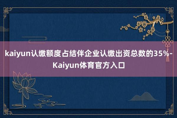 kaiyun认缴额度占结伴企业认缴出资总数的35%-Kaiyun体育官方入口