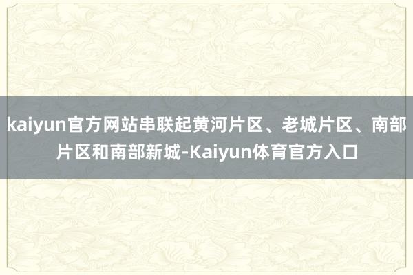 kaiyun官方网站串联起黄河片区、老城片区、南部片区和南部新城-Kaiyun体育官方入口