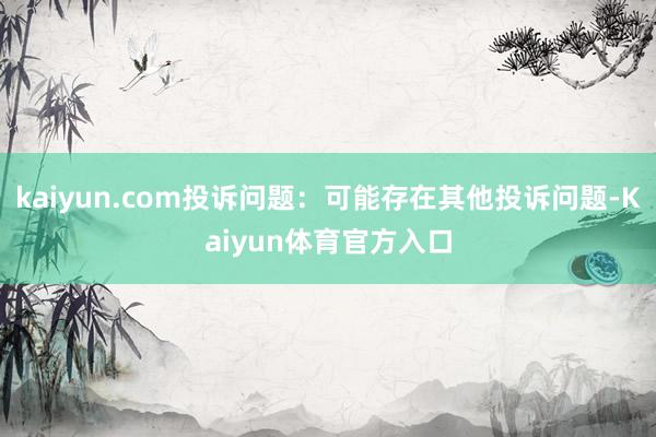 kaiyun.com投诉问题:可能存在其他投诉问题-Kaiyun体育官方入口