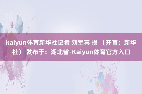 kaiyun体育新华社记者 刘军喜 摄 （开首：新华社） 发布于：湖北省-Kaiyun体育官方入口