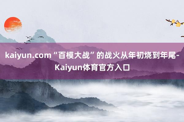 kaiyun.com“百模大战”的战火从年初烧到年尾-Kaiyun体育官方入口