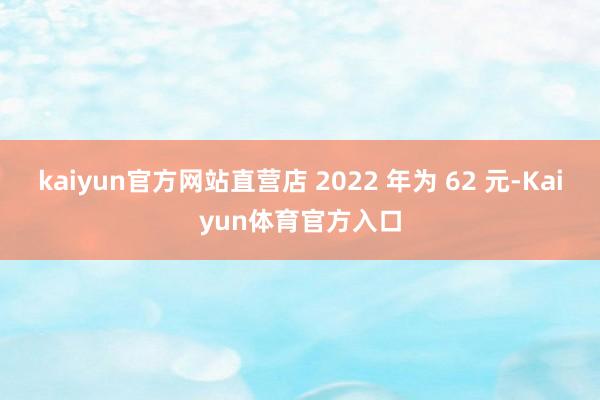 kaiyun官方网站直营店 2022 年为 62 元-Kaiyun体育官方入口
