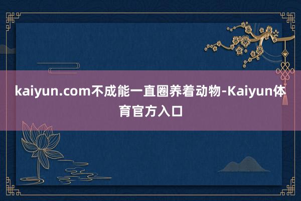 kaiyun.com不成能一直圈养着动物-Kaiyun体育官方入口
