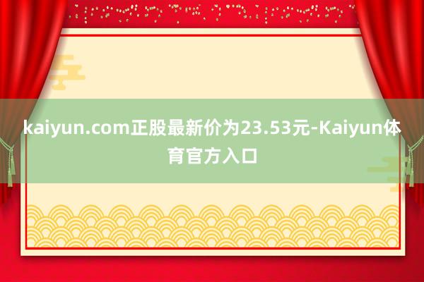 kaiyun.com正股最新价为23.53元-Kaiyun体育官方入口