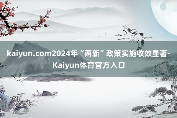kaiyun.com2024年“两新”政策实施收效显著-Kaiyun体育官方入口