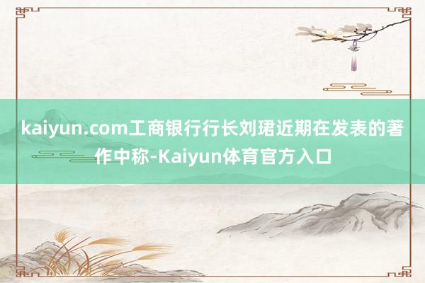 kaiyun.com 工商银行行长刘珺近期在发表的著作中称-Kaiyun体育官方入口