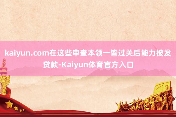 kaiyun.com在这些审查本领一皆过关后能力披发贷款-Kaiyun体育官方入口