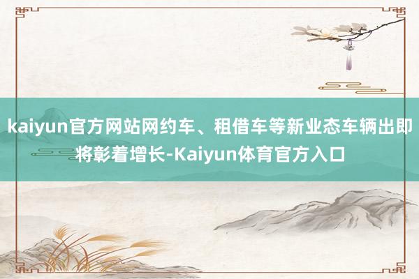 kaiyun官方网站网约车、租借车等新业态车辆出即将彰着增长-Kaiyun体育官方入口