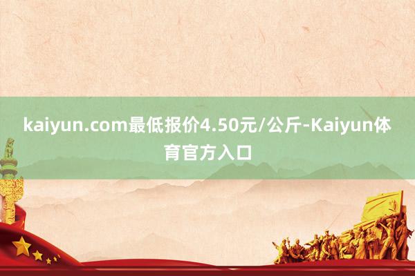 kaiyun.com最低报价4.50元/公斤-Kaiyun体育官方入口