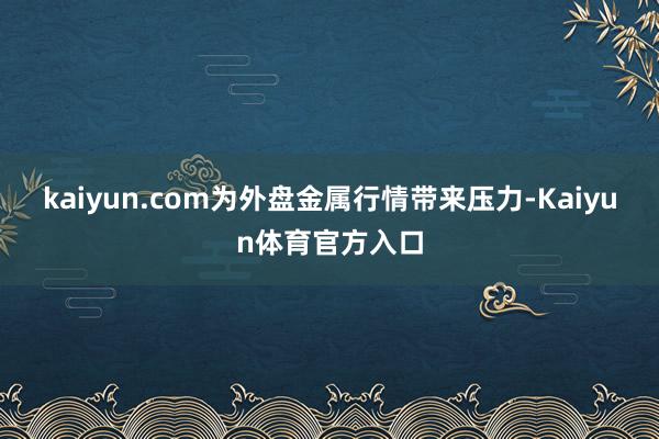 kaiyun.com为外盘金属行情带来压力-Kaiyun体育官方入口