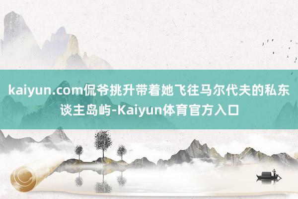 kaiyun.com侃爷挑升带着她飞往马尔代夫的私东谈主岛屿-Kaiyun体育官方入口