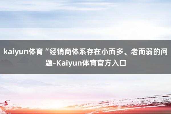kaiyun体育“经销商体系存在小而多、老而弱的问题-Kaiyun体育官方入口