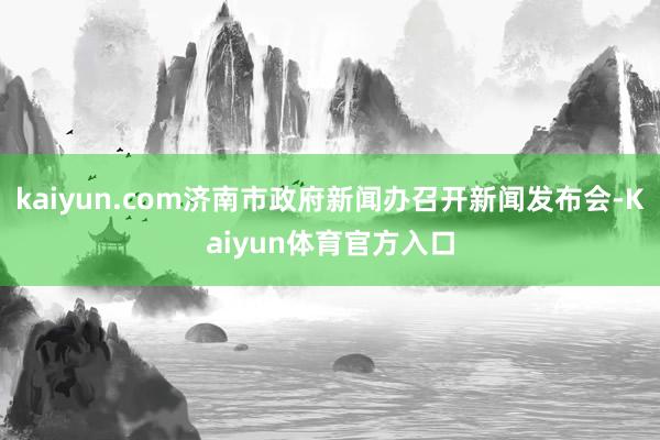 kaiyun.com济南市政府新闻办召开新闻发布会-Kaiyun体育官方入口