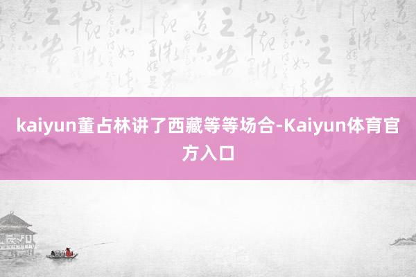 kaiyun董占林讲了西藏等等场合-Kaiyun体育官方入口