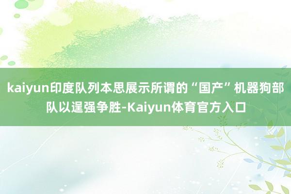kaiyun印度队列本思展示所谓的“国产”机器狗部队以逞强争胜-Kaiyun体育官方入口