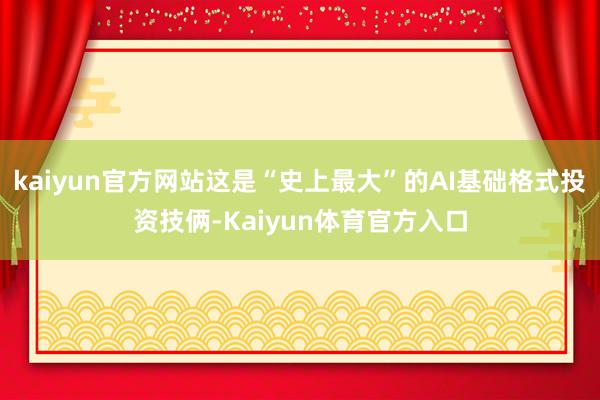 kaiyun官方网站这是“史上最大”的AI基础格式投资技俩-Kaiyun体育官方入口