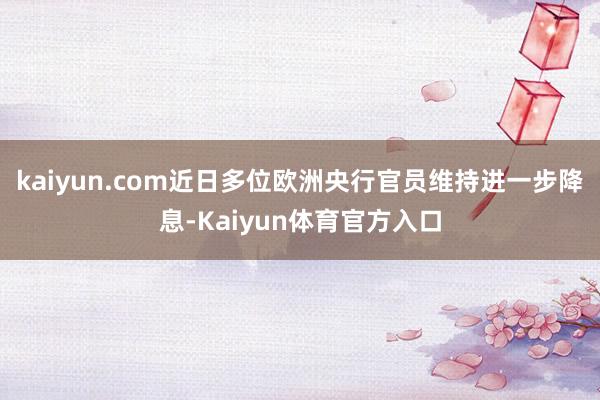 kaiyun.com近日多位欧洲央行官员维持进一步降息-Kaiyun体育官方入口