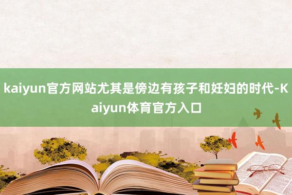 kaiyun官方网站尤其是傍边有孩子和妊妇的时代-Kaiyun体育官方入口