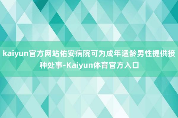kaiyun官方网站佑安病院可为成年适龄男性提供接种处事-Kaiyun体育官方入口