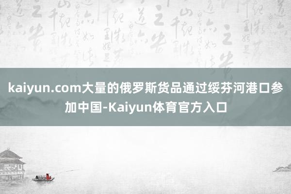 kaiyun.com大量的俄罗斯货品通过绥芬河港口参加中国-Kaiyun体育官方入口
